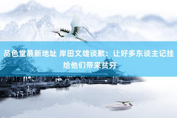 品色堂最新地址 岸田文雄谈歉：让好多东谈主记挂 给他们带来贫穷