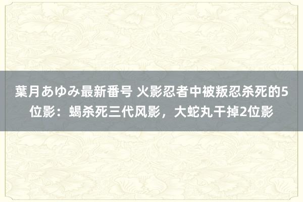葉月あゆみ最新番号 火影忍者中被叛忍杀死的5位影：蝎杀死三代风影，大蛇丸干掉2位影