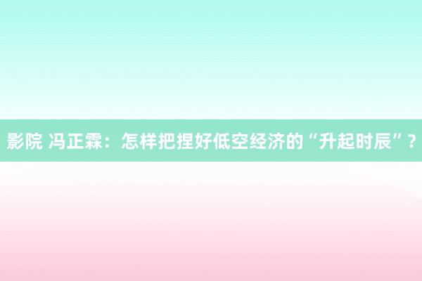 影院 冯正霖：怎样把捏好低空经济的“升起时辰”？
