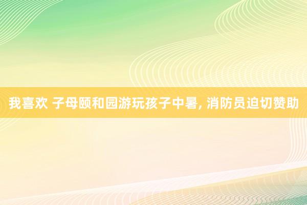 我喜欢 子母颐和园游玩孩子中暑, 消防员迫切赞助