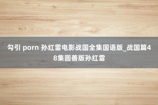 勾引 porn 孙红雷电影战国全集国语版_战国篇48集圆善版孙红雷