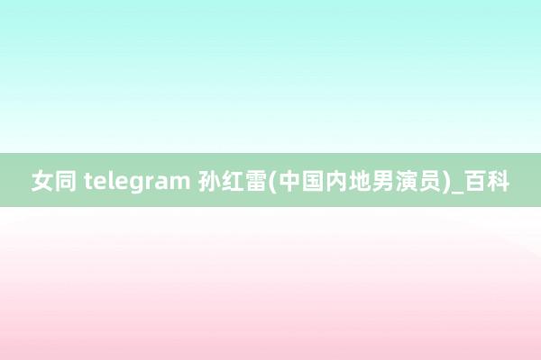 女同 telegram 孙红雷(中国内地男演员)_百科