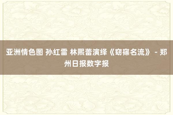 亚洲情色图 孙红雷 林熙蕾演绎《窈窱名流》－郑州日报数字报