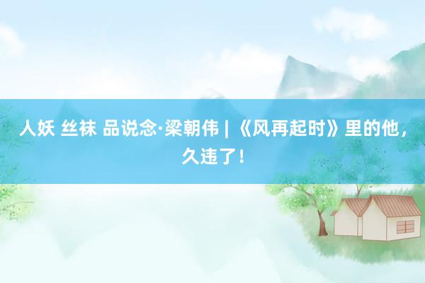 人妖 丝袜 品说念·梁朝伟 | 《风再起时》里的他，久违了！