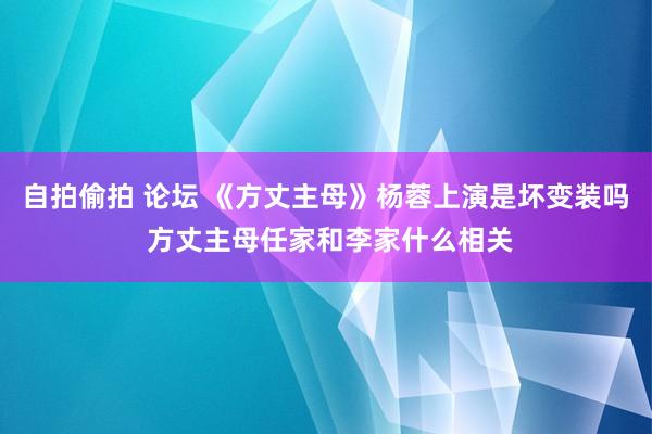 自拍偷拍 论坛 《方丈主母》杨蓉上演是坏变装吗 方丈主母任家和李家什么相关