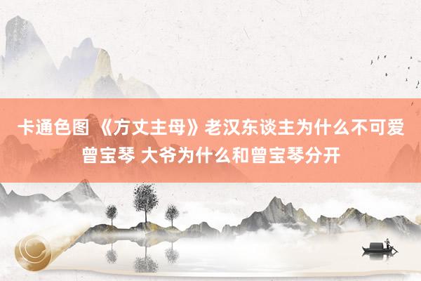 卡通色图 《方丈主母》老汉东谈主为什么不可爱曾宝琴 大爷为什么和曾宝琴分开