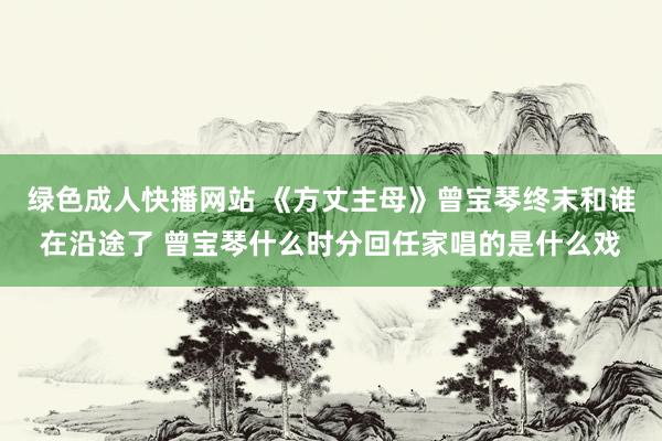 绿色成人快播网站 《方丈主母》曾宝琴终末和谁在沿途了 曾宝琴什么时分回任家唱的是什么戏