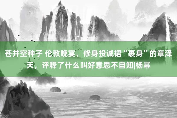苍井空种子 伦敦晚宴，修身投诚裙“裹身”的章泽天，评释了什么叫好意思不自知|杨幂