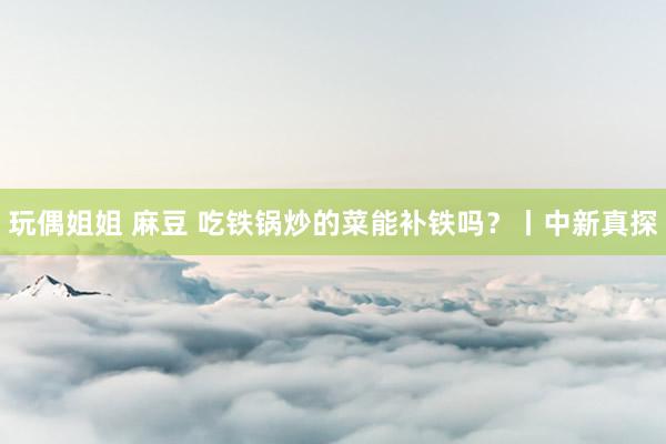 玩偶姐姐 麻豆 吃铁锅炒的菜能补铁吗？丨中新真探
