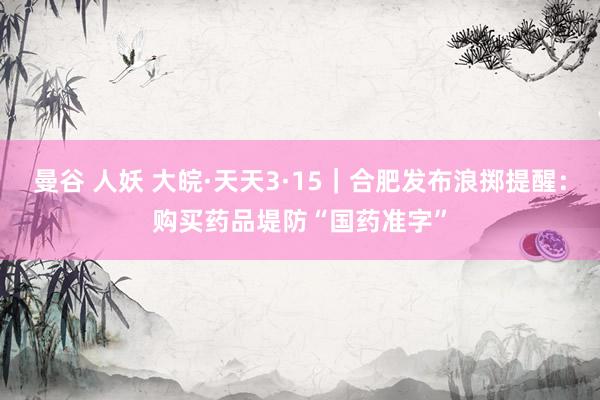 曼谷 人妖 大皖·天天3·15｜合肥发布浪掷提醒：购买药品堤防“国药准字”