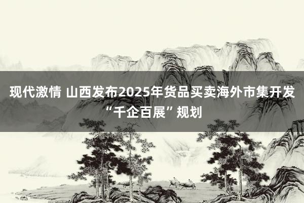 现代激情 山西发布2025年货品买卖海外市集开发“千企百展”规划