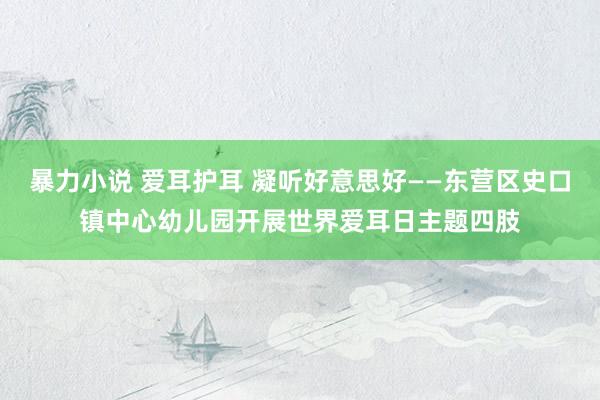 暴力小说 爱耳护耳 凝听好意思好——东营区史口镇中心幼儿园开展世界爱耳日主题四肢