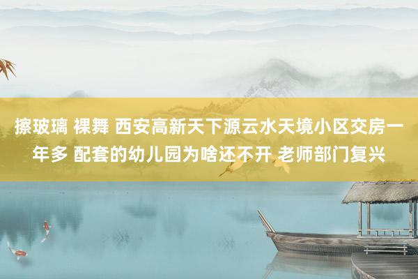 擦玻璃 裸舞 西安高新天下源云水天境小区交房一年多 配套的幼儿园为啥还不开 老师部门复兴