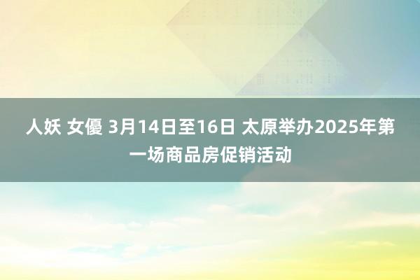 人妖 女優 3月14日至16日 太原举办2025年第一场商品房促销活动