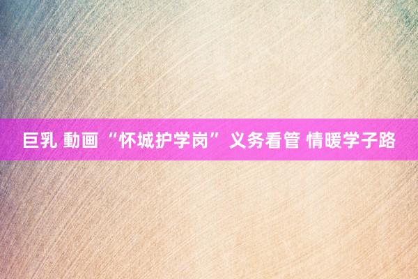 巨乳 動画 “怀城护学岗” 义务看管 情暖学子路