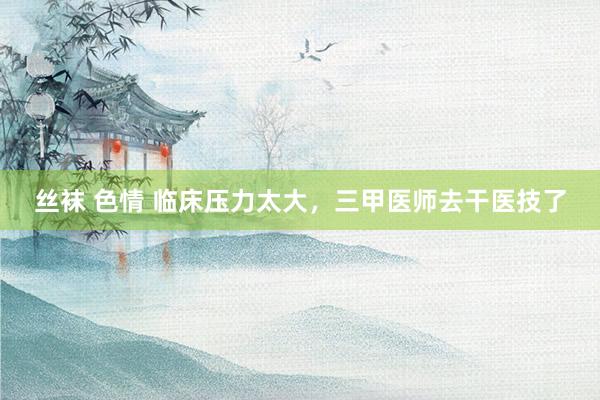丝袜 色情 临床压力太大，三甲医师去干医技了