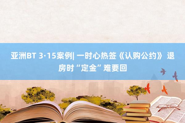亚洲BT 3·15案例| 一时心热签《认购公约》 退房时“定金”难要回