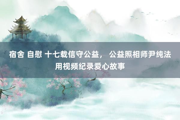 宿舍 自慰 十七载信守公益， 公益照相师尹纯法用视频纪录爱心故事