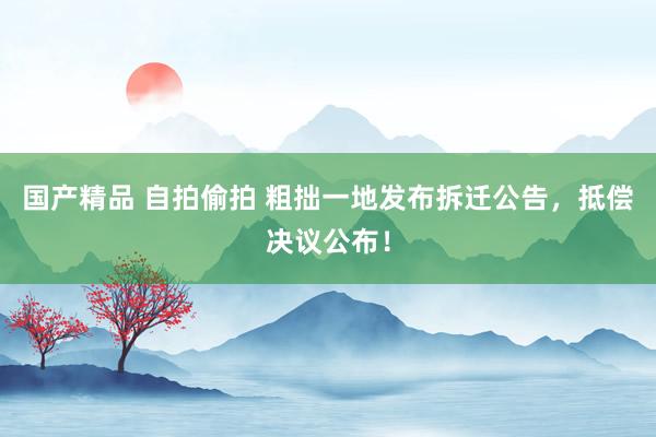 国产精品 自拍偷拍 粗拙一地发布拆迁公告，抵偿决议公布！