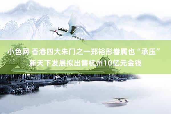 小色网 香港四大朱门之一郑裕彤眷属也“承压” 新天下发展拟出售杭州10亿元金钱