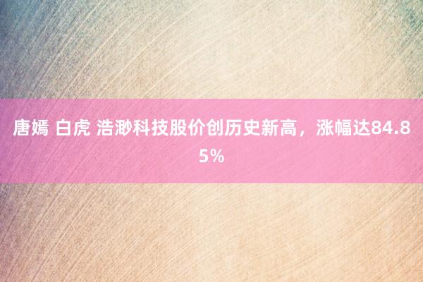 唐嫣 白虎 浩渺科技股价创历史新高，涨幅达84.85%
