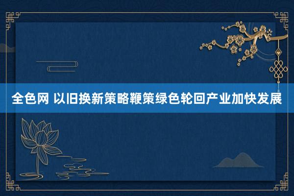 全色网 以旧换新策略鞭策绿色轮回产业加快发展