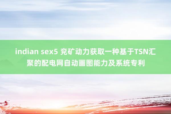 indian sex5 兖矿动力获取一种基于TSN汇聚的配电网自动画图能力及系统专利