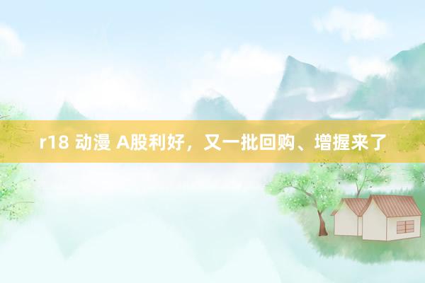 r18 动漫 A股利好，又一批回购、增握来了