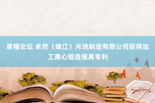草榴论坛 卓然（靖江）斥地制造有限公司获得加工离心锻造模具专利