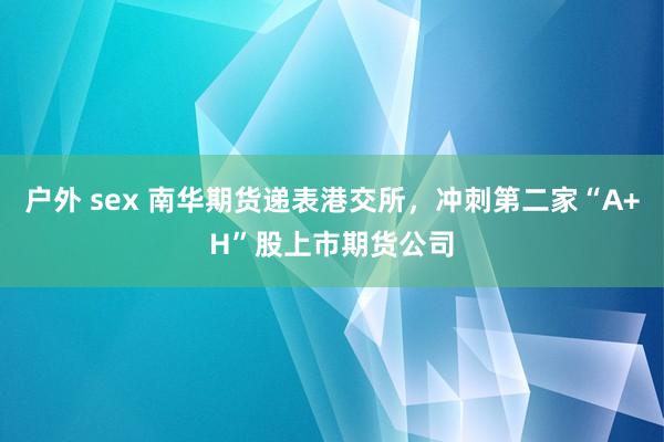 户外 sex 南华期货递表港交所，冲刺第二家“A+H”股上市期货公司