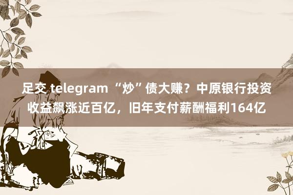 足交 telegram “炒”债大赚？中原银行投资收益飙涨近百亿，旧年支付薪酬福利164亿