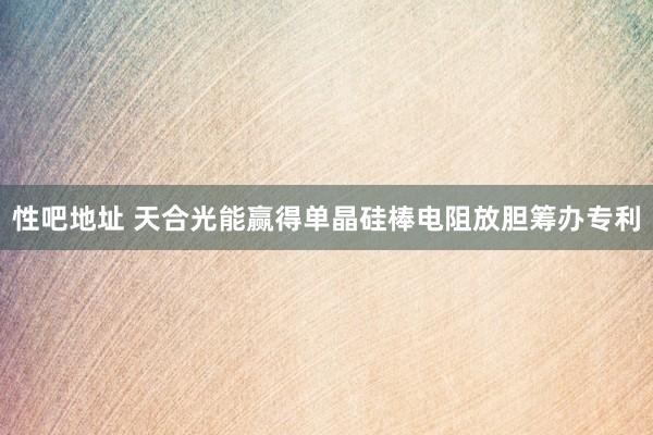 性吧地址 天合光能赢得单晶硅棒电阻放胆筹办专利