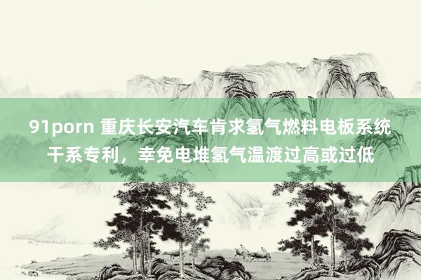 91porn 重庆长安汽车肯求氢气燃料电板系统干系专利，幸免电堆氢气温渡过高或过低