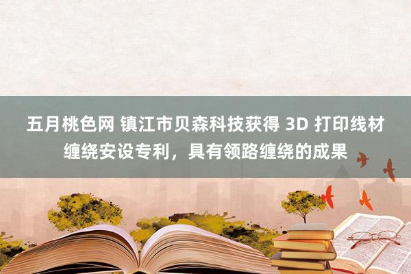 五月桃色网 镇江市贝森科技获得 3D 打印线材缠绕安设专利，具有领路缠绕的成果