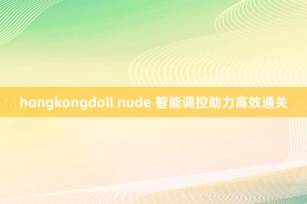 hongkongdoll nude 智能调控助力高效通关