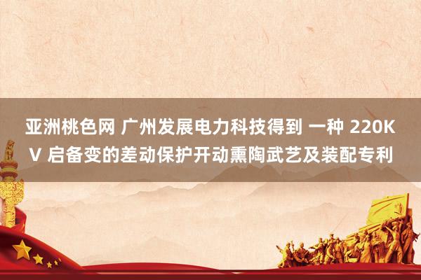 亚洲桃色网 广州发展电力科技得到 一种 220KV 启备变的差动保护开动熏陶武艺及装配专利