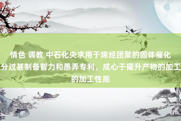 情色 调教 中石化央求用于烯烃团聚的固体催化剂组分过甚制备智力和愚弄专利，成心于擢升产物的加工性能