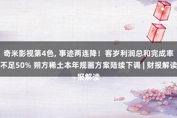 奇米影视第4色, 事迹两连降！客岁利润总和完成率不足50% 朔方稀土本年规画方案陆续下调 | 财报解读