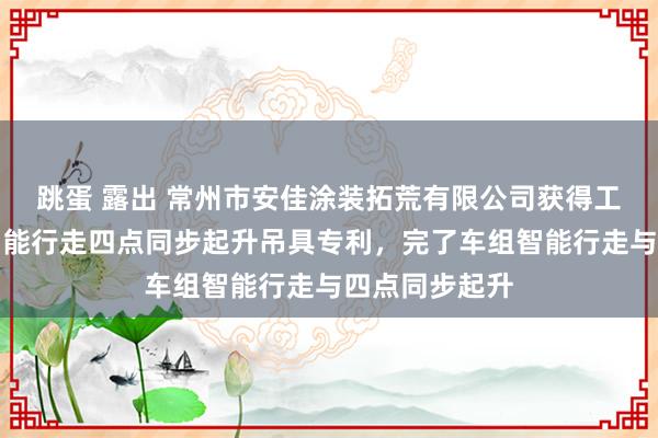 跳蛋 露出 常州市安佳涂装拓荒有限公司获得工件抛丸喷涂智能行走四点同步起升吊具专利，完了车组智能行走与四点同步起升