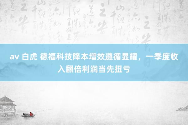 av 白虎 德福科技降本增效遵循显耀，一季度收入翻倍利润当先扭亏