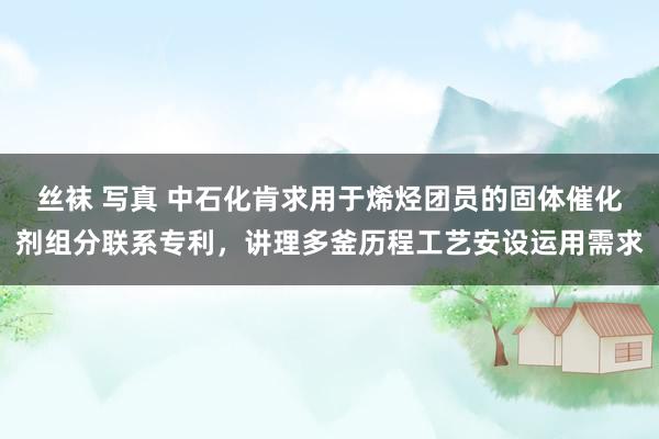丝袜 写真 中石化肯求用于烯烃团员的固体催化剂组分联系专利，讲理多釜历程工艺安设运用需求