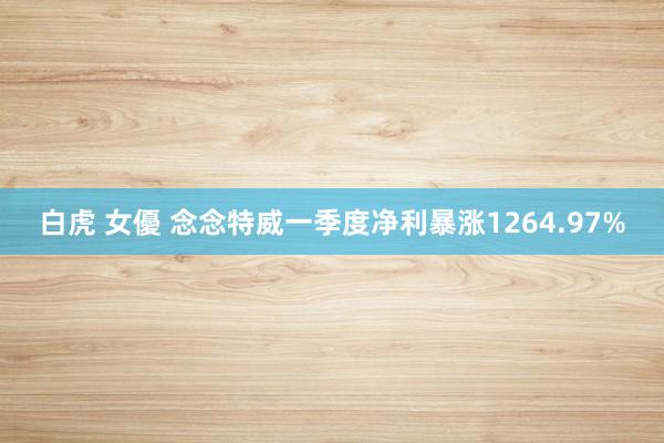 白虎 女優 念念特威一季度净利暴涨1264.97%