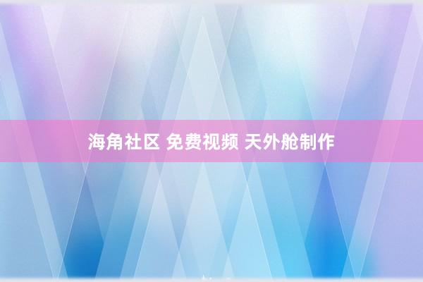 海角社区 免费视频 天外舱制作