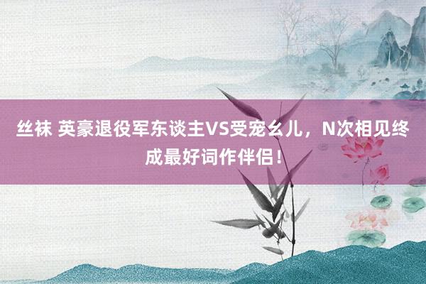 丝袜 英豪退役军东谈主VS受宠幺儿，N次相见终成最好词作伴侣！