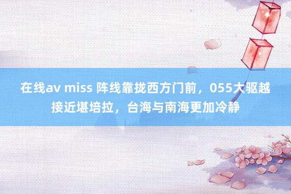 在线av miss 阵线靠拢西方门前，055大驱越接近堪培拉，台海与南海更加冷静