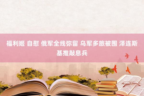 福利姬 自慰 俄军全线弥留 乌军多旅被围 泽连斯基推敲息兵
