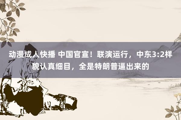 动漫成人快播 中国官宣！联演运行，中东3:2样貌认真细目，全是特朗普逼出来的