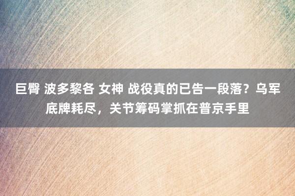 巨臀 波多黎各 女神 战役真的已告一段落？乌军底牌耗尽，关节筹码掌抓在普京手里