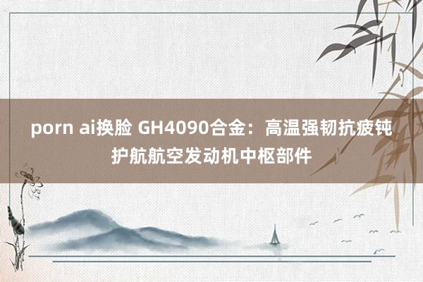 porn ai换脸 GH4090合金：高温强韧抗疲钝护航航空发动机中枢部件