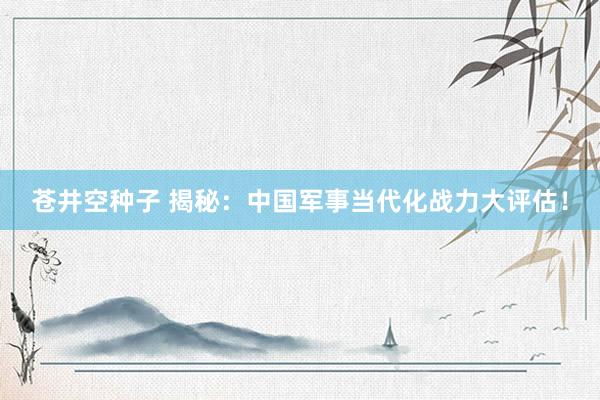 苍井空种子 揭秘：中国军事当代化战力大评估！